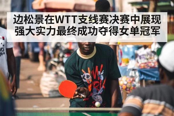 边松景在WTT支线赛决赛中展现强大实力最终成功夺得女单冠军