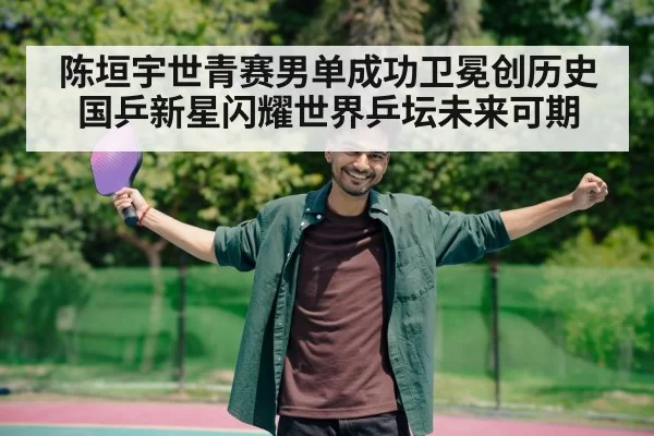 陈垣宇世青赛男单成功卫冕创历史 国乒新星闪耀世界乒坛未来可期