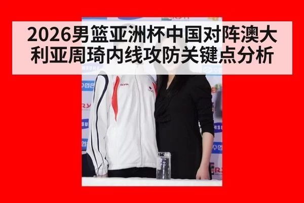 2026男篮亚洲杯中国对阵澳大利亚周琦内线攻防关键点分析